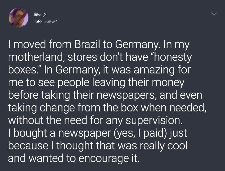 atmosphere - I moved from Brazil to Germany. In my motherland, stores don't have honesty boxes. In Germany, it was amazing for me to see people leaving their money before taking their newspapers, and even taking change from the box when needed, without th