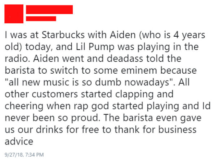 r thathappened starbucks - I was at Starbucks with Aiden who is 4 years old today, and Lil Pump was playing in the radio. Aiden went and deadass told the barista to switch to some eminem because "all new music is so dumb nowadays". All other customers sta
