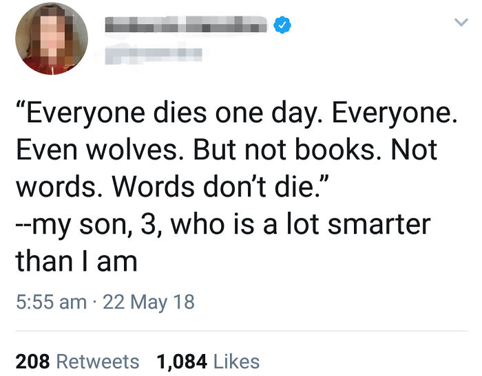 0 Everyone dies one day. Everyone. Even wolves. But not books. Not words. Words don't die." my son, 3, who is a lot smarter than I am 22 May 18 208 1,084