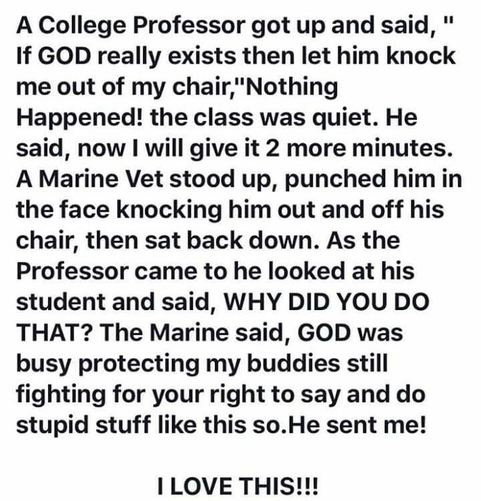 love quotes for your boyfriend - A College Professor got up and said," If God really exists then let him knock me out of my chair,"Nothing Happened! the class was quiet. He said, now I will give it 2 more minutes. A Marine Vet stood up, punched him in the
