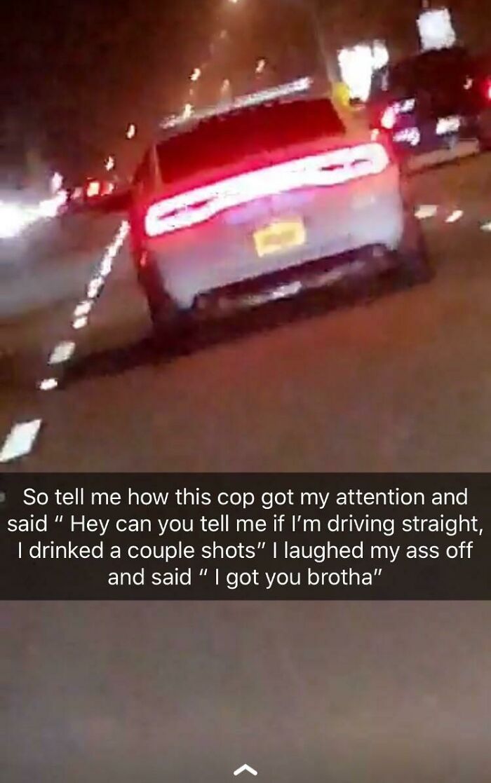 light - So tell me how this cop got my attention and said " Hey can you tell me if I'm driving straight, I drinked a couple shots" I laughed my ass off and said "I got you brotha"