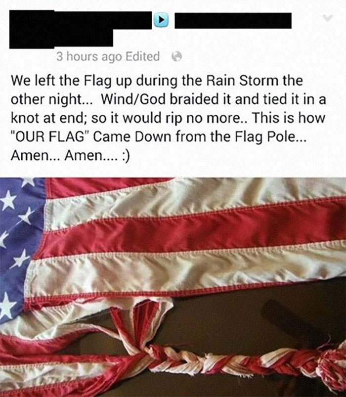 material - 3 hours ago Edited We left the Flag up during the Rain Storm the other night... WindGod braided it and tied it in a knot at end; so it would rip no more.. This is how "Our Flag" Came Down from the Flag Pole... Amen... Amen....