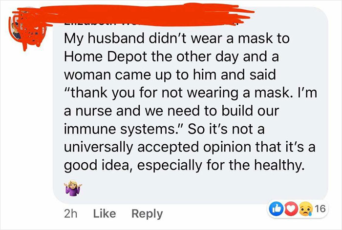 point - My husband didn't wear a mask to Home Depot the other day and a woman came up to him and said "thank you for not wearing a mask. I'm a nurse and we need to build our immune systems." So it's not a universally accepted opinion that it's a good idea