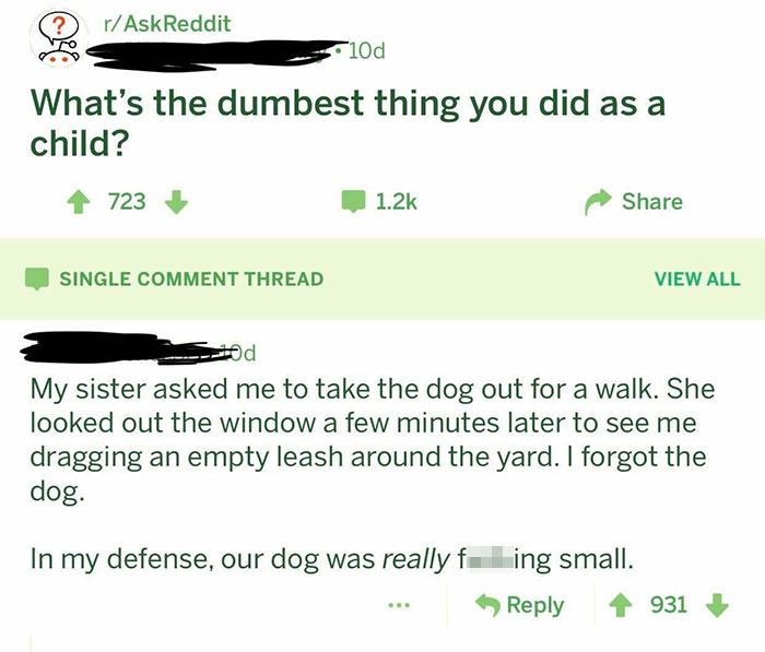 grass - rAskReddit 10d What's the dumbest thing you did as a child? 723 Single Comment Thread View All My sister asked me to take the dog out for a walk. She looked out the window a few minutes later to see me dragging an empty leash around the yard. I fo
