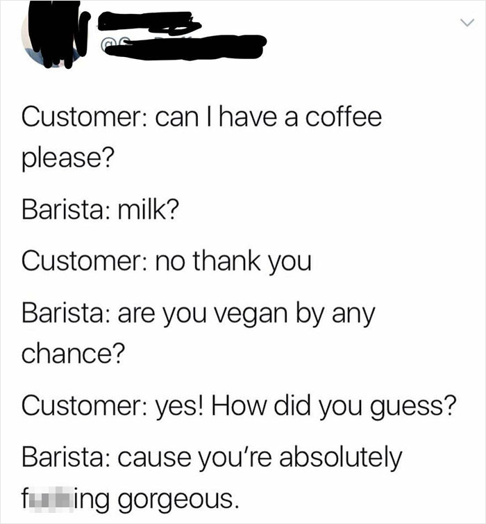 angle - Customer can I have a coffee please? Barista milk? Customer no thank you Barista are you vegan by any chance? Customer yes! How did you guess? Barista cause you're absolutely fuking gorgeous.