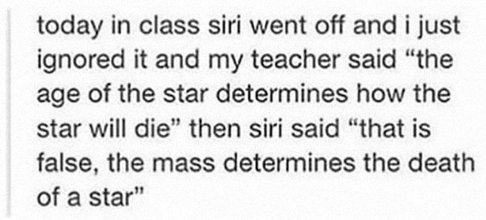 today in class siri went off and i just ignored it and my teacher said "the age of the star determines how the star will die" then siri said "that is false, the mass determines the death of a star"