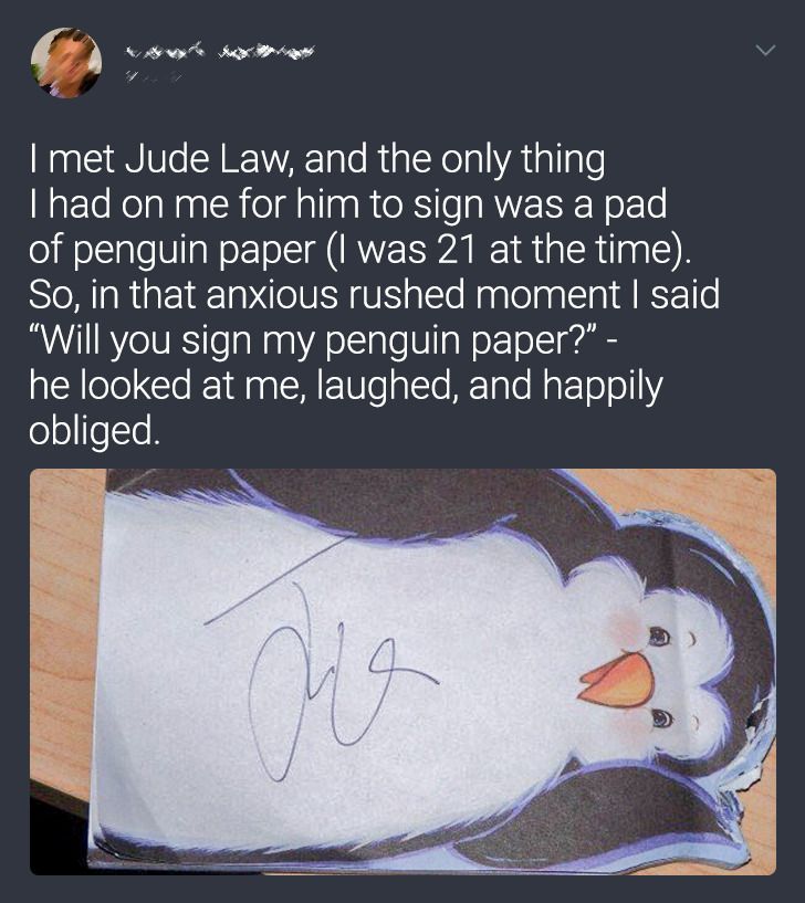 material - I met Jude Law, and the only thing I had on me for him to sign was a pad of penguin paper I was 21 at the time. So, in that anxious rushed moment I said Will you sign my penguin paper?" he looked at me, laughed, and happily obliged. Or