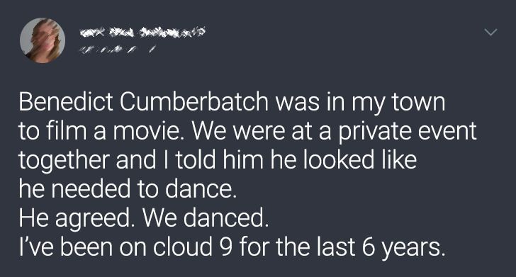 Benedict Cumberbatch was in my town to film a movie. We were at a private event together and I told him he looked he needed to dance. He agreed. We danced. I've been on cloud 9 for the last 6 years.