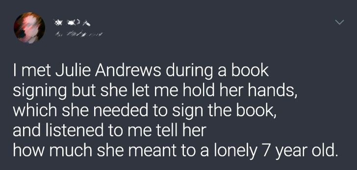 I met Julie Andrews during a book signing but she let me hold her hands, which she needed to sign the book, and listened to me tell her how much she meant to a lonely 7 year old.