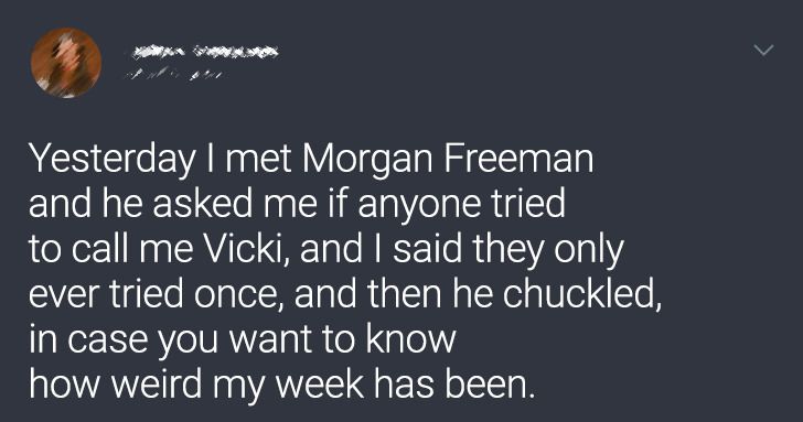 atmosphere - Yesterday I met Morgan Freeman and he asked me if anyone tried to call me Vicki, and I said they only ever tried once, and then he chuckled, in case you want to know how weird my week has been.