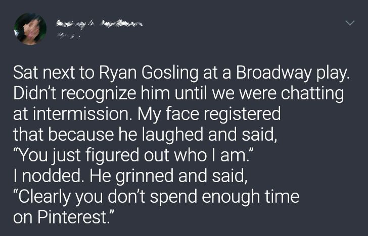 sky - Sat next to Ryan Gosling at a Broadway play. Didn't recognize him until we were chatting at intermission. My face registered that because he laughed and said, "You just figured out who I am." I nodded. He grinned and said, "Clearly you don't spend e