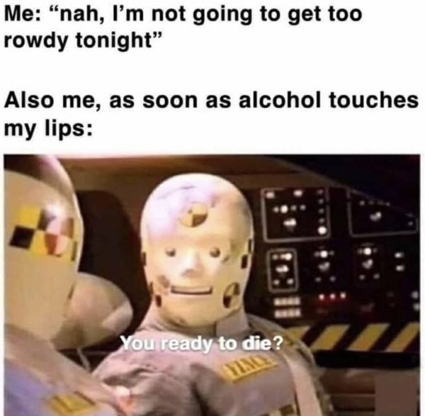you ready to die meme - Me "nah, I'm not going to get too rowdy tonight" Also me, as soon as alcohol touches my lips You ready to die?