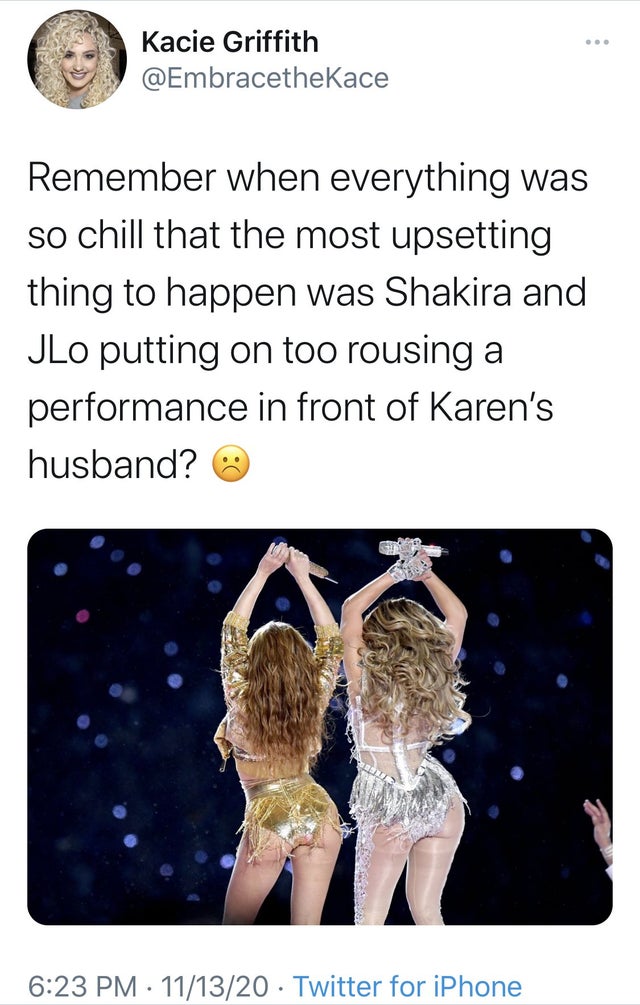 human - ... Kacie Griffith Remember when everything was so chill that the most upsetting thing to happen was Shakira and JLo putting on too rousing a performance in front of Karen's husband? 111320 Twitter for iPhone