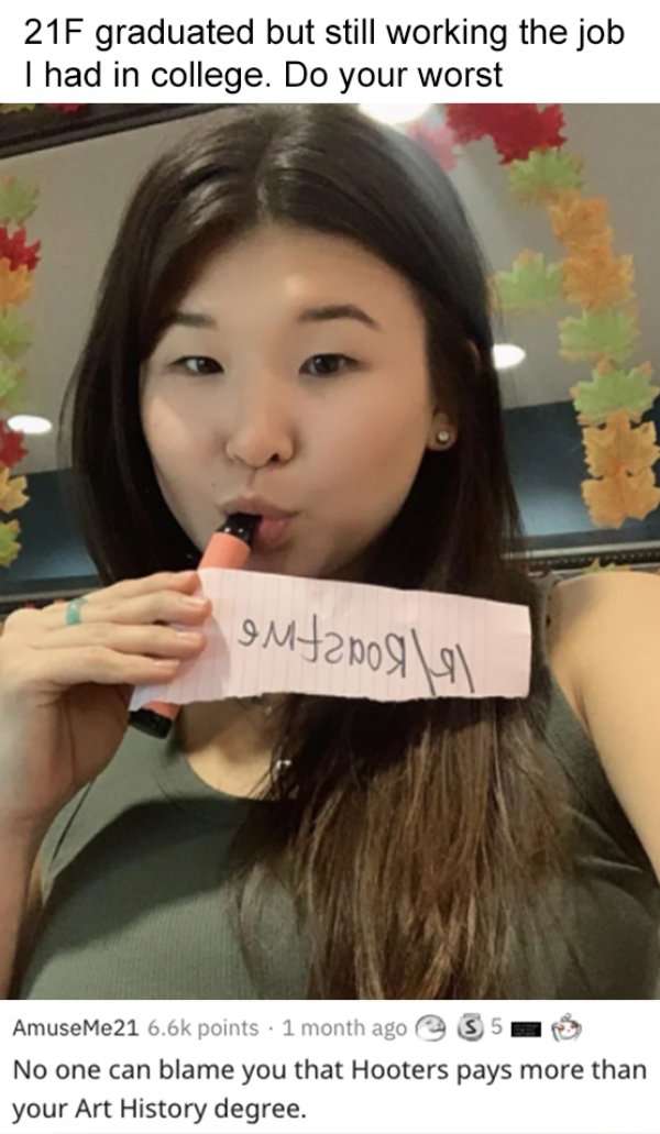 girl - 21F graduated but still working the job Thad in college. Do your worst IMtanoll\ AmuseMe21 points . 1 month ago S 5 No one can blame you that Hooters pays more than your Art History degree.