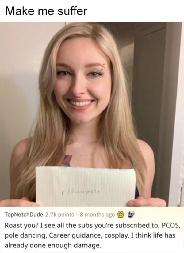 blond - Make me suffer r Roast me TopNotchDude points . 8 months ago Roast you? I see all the subs you're subscribed to, Pcos, pole dancing, Career guidance, cosplay. I think life has already done enough damage.