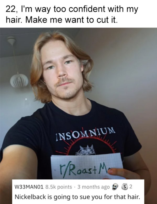 photo caption - 22, I'm way too confident with my hair. Make me want to cut it. Insomnium rRoast Me W33MANO1 points. 3 months ago S2 Nickelback is going to sue you for that hair.