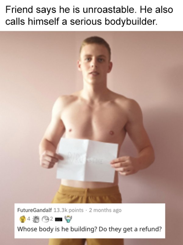 standing - Friend says he is unroastable. He also calls himself a serious bodybuilder. FutureGandalf points 2 months ago Whose body is he building? Do they get a refund?