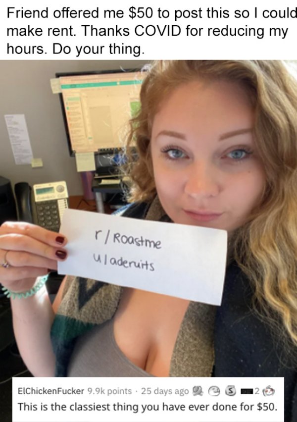 blond - Friend offered me $50 to post this so I could make rent. Thanks Covid for reducing my hours. Do your thing. r Roastme Uladeruits ElChicken Fucker points. 25 days ago 3 12 This is the classiest thing you have ever done for $50.