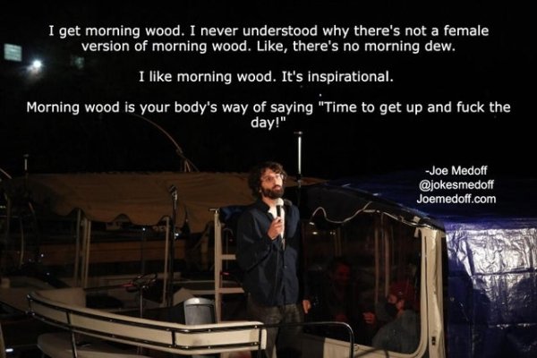 presentation - I get morning wood. I never understood why there's not a female version of morning wood. , there's no morning dew. I morning wood. It's inspirational. Morning wood is your body's way of saying "Time to get up and fuck the day!" Joe Medoff J