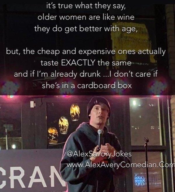 song - it's true what they say, older women are wine they do get better with age, but, the cheap and expensive ones actually taste Exactly the same and if I'm already drunk ...I don't care if she's in a cardboard box Cran