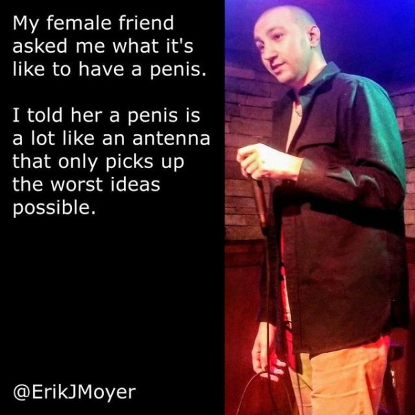Joke - My female friend asked me what it's to have a penis. I told her a penis is a lot an antenna that only picks up the worst ideas possible.