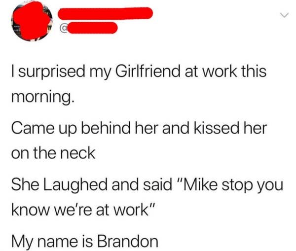 document - I surprised my Girlfriend at work this morning. Came up behind her and kissed her on the neck She Laughed and said "Mike stop you know we're at work" My name is Brandon