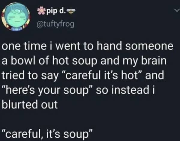 atmosphere - pip d. one time i went to hand someone a bowl of hot soup and my brain tried to say "careful it's hot" and "here's your soup so instead i blurted out "careful, it's soup"