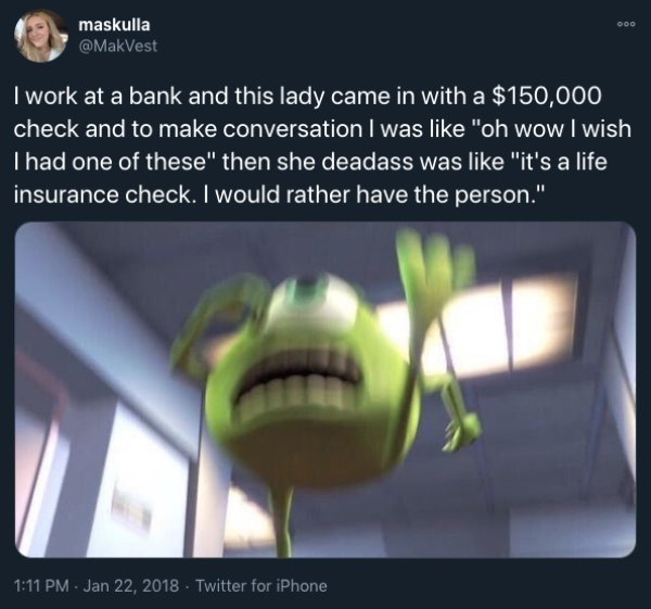 website - Ooo maskulla I work at a bank and this lady came in with a $150,000 check and to make conversation I was "oh wow I wish Thad one of these" then she deadass was "it's a life insurance check. I would rather have the person." Twitter for iPhone