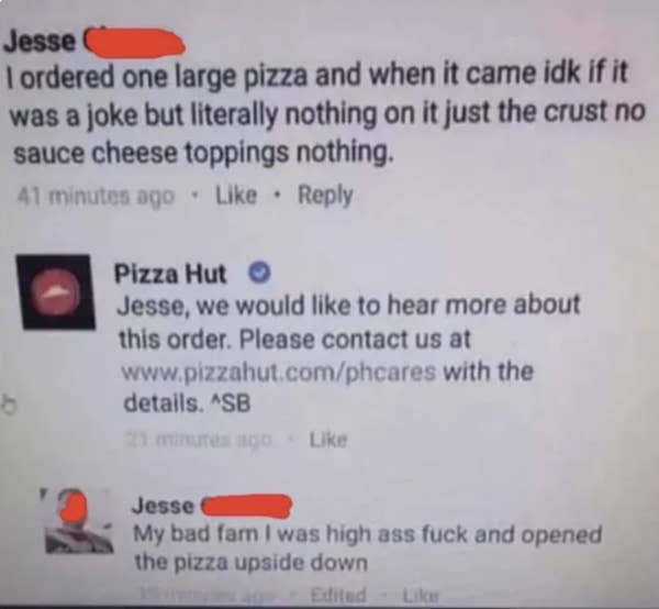 document - Jesse I ordered one large pizza and when it came idk if it was a joke but literally nothing on it just the crust no sauce cheese toppings nothing. 41 minutes ago Pizza Hut Jesse, we would to hear more about this order. Please contact us at with