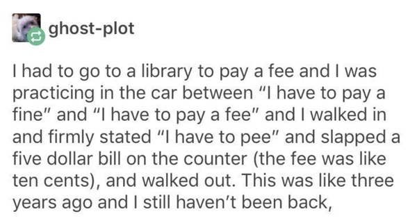 paper - ghostplot I had to go to a library to pay a fee and I was practicing in the car between "I have to pay a fine" and "I have to pay a fee" and I walked in and firmly stated "I have to pee" and slapped a five dollar bill on the counter the fee was te