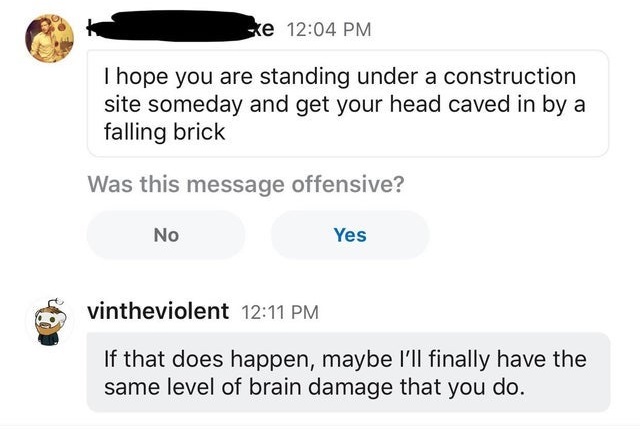 communication - ske I hope you are standing under a construction site someday and get your head caved in by a falling brick Was this message offensive? No Yes vintheviolent If that does happen, maybe I'll finally have the same level of brain damage that y