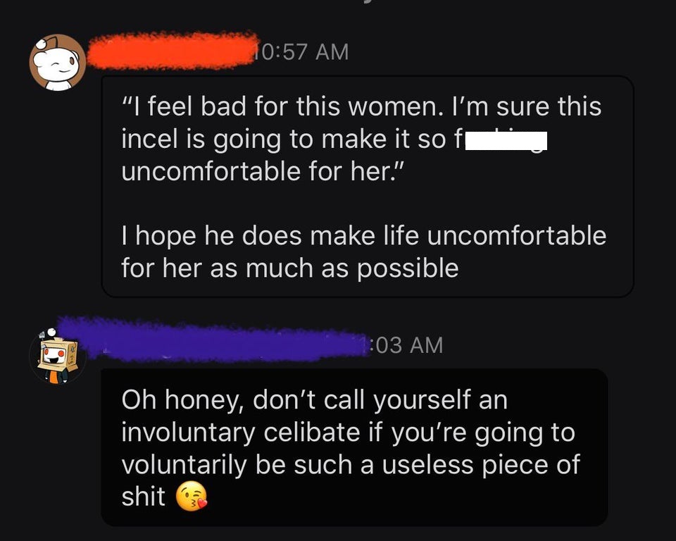 just breathe - "I feel bad for this women. I'm sure this incel is going to make it so fi uncomfortable for her." I hope he does make life uncomfortable for her as much as possible 5 Oh honey, don't call yourself an involuntary celibate if you're going to 
