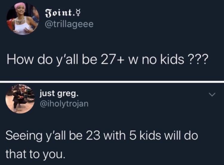 presentation - Joint. How do y'all be 27 w no kids ??? just greg. Seeing y'all be 23 with 5 kids will do that to you.