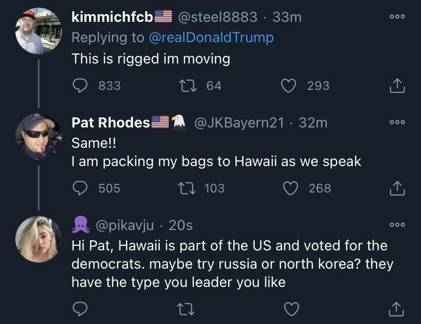 screenshot - kimmichfcb 33m Trump This is rigged im moving 833 27 64 293 000 Pat Rhodes 32m Same!! I am packing my bags to Hawaii as we speak 505 22 103 268 ooo 20s Hi Pat, Hawaii is part of the Us and voted for the democrats. maybe try russia or north ko