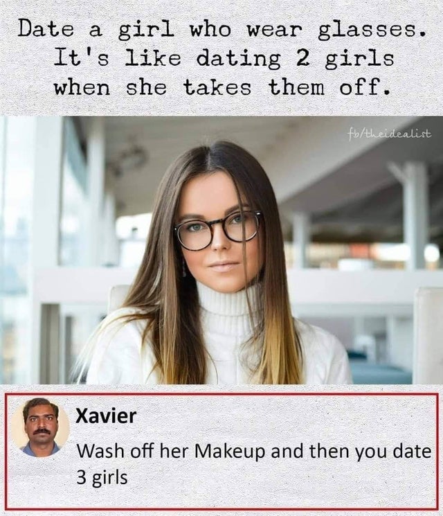 Date a girl who wear glasses. It's dating 2 girls when she takes them off. to theidealist Xavier Wash off her Makeup and then you date 3 girls