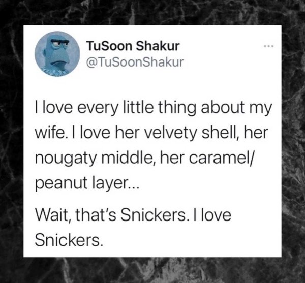 material - TuSoon Shakur I love every little thing about my wife. I love her velvety shell, her nougaty middle, her caramel peanut layer... Wait, that's Snickers. I love Snickers.