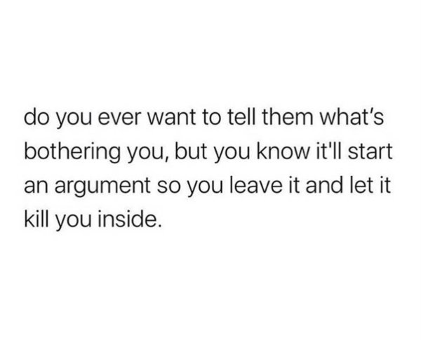 someone tells you to cheer up - do you ever want to tell them what's bothering you, but you know it'll start an argument so you leave it and let it kill you inside.