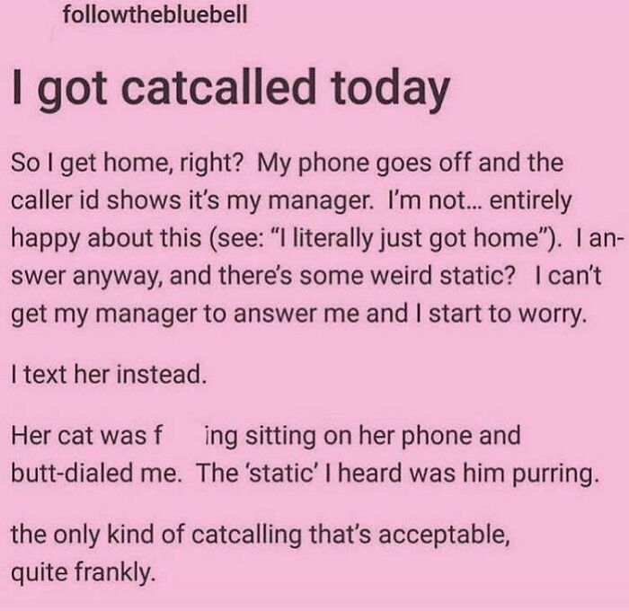 handwriting - thebluebell I got catcalled today So I get home, right? My phone goes off and the caller id shows it's my manager. I'm not... entirely happy about this see "I literally just got home". I an swer anyway, and there's some weird static? I can't