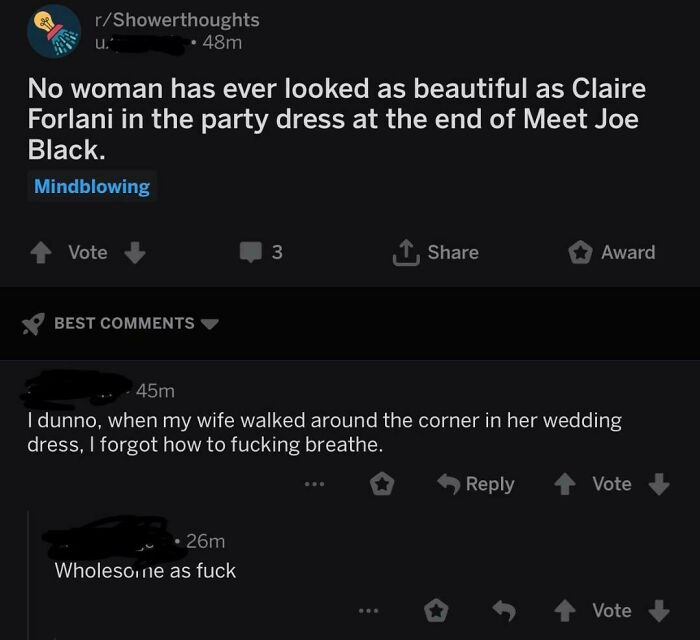 reddit wholesome - rShowerthoughts u. 48m No woman has ever looked as beautiful as Claire Forlani in the party dress at the end of Meet Joe Black. Mindblowing Vote 3 1. Award Best 45m I dunno, when my wife walked around the corner in her wedding dress, I 