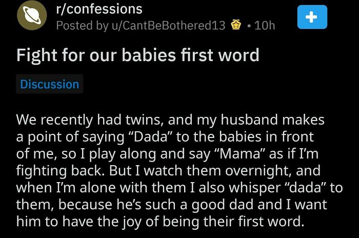 atmosphere - rconfessions Posted by uCantBeBothered13 7 10h Fight for our babies first word Discussion We recently had twins, and my husband makes a point of saying Dada to the babies in front of me, so I play along and say "Mama" as if I'm fighting back.