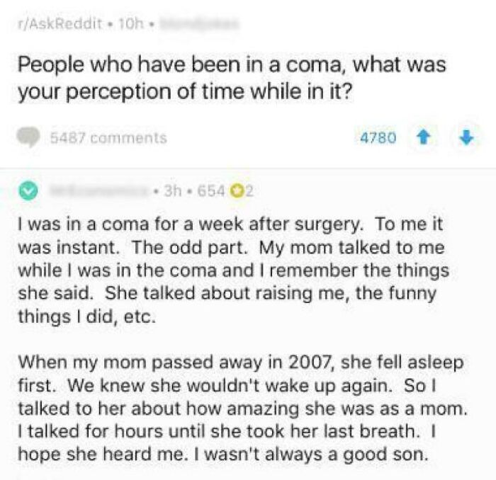 Coma - rAskReddit 10h People who have been in a coma, what was your perception of time while in it? 5487 4780 3h 654 02 I was in a coma for a week after surgery. To me it was instant. The odd part. My mom talked to me while I was in the coma and I remembe