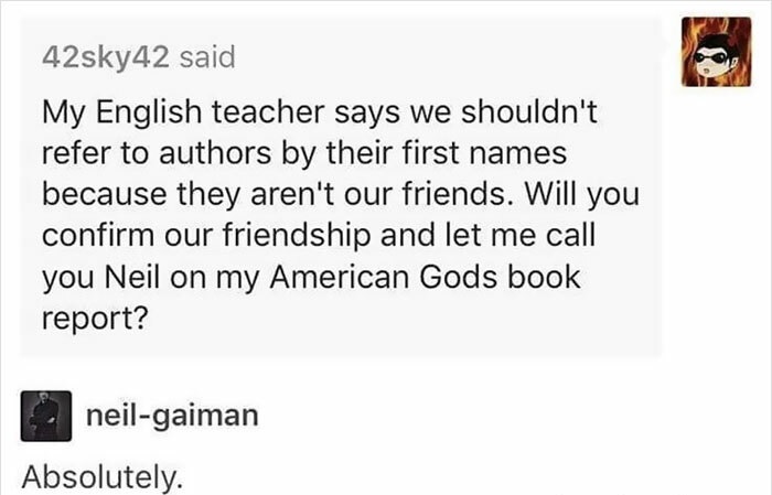 neil gaiman memes - 42sky42 said My English teacher says we shouldn't refer to authors by their first names because they aren't our friends. Will you confirm our friendship and let me call you Neil on my American Gods book report? neilgaiman Absolutely.