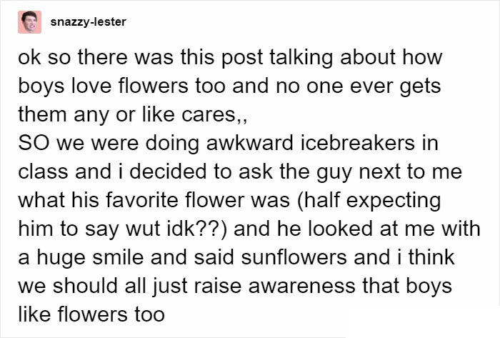 document - snazzylester ok so there was this post talking about how boys love flowers too and no one ever gets them any or cares,, So we were doing awkward icebreakers in class and i decided to ask the guy next to me what his favorite flower was half expe