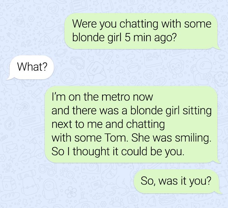 number - Were you chatting with some blonde girl 5 min ago? What? I'm on the metro now and there was a blonde girl sitting next to me and chatting with some Tom. She was smiling. So I thought it could be you. So, was it you?