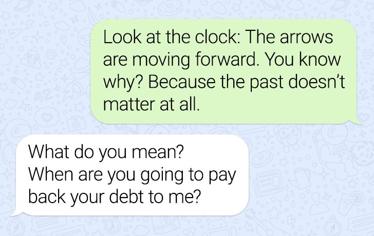 number - Look at the clock The arrows are moving forward. You know why? Because the past doesn't matter at all. What do you mean? When are you going to pay back your debt to me?