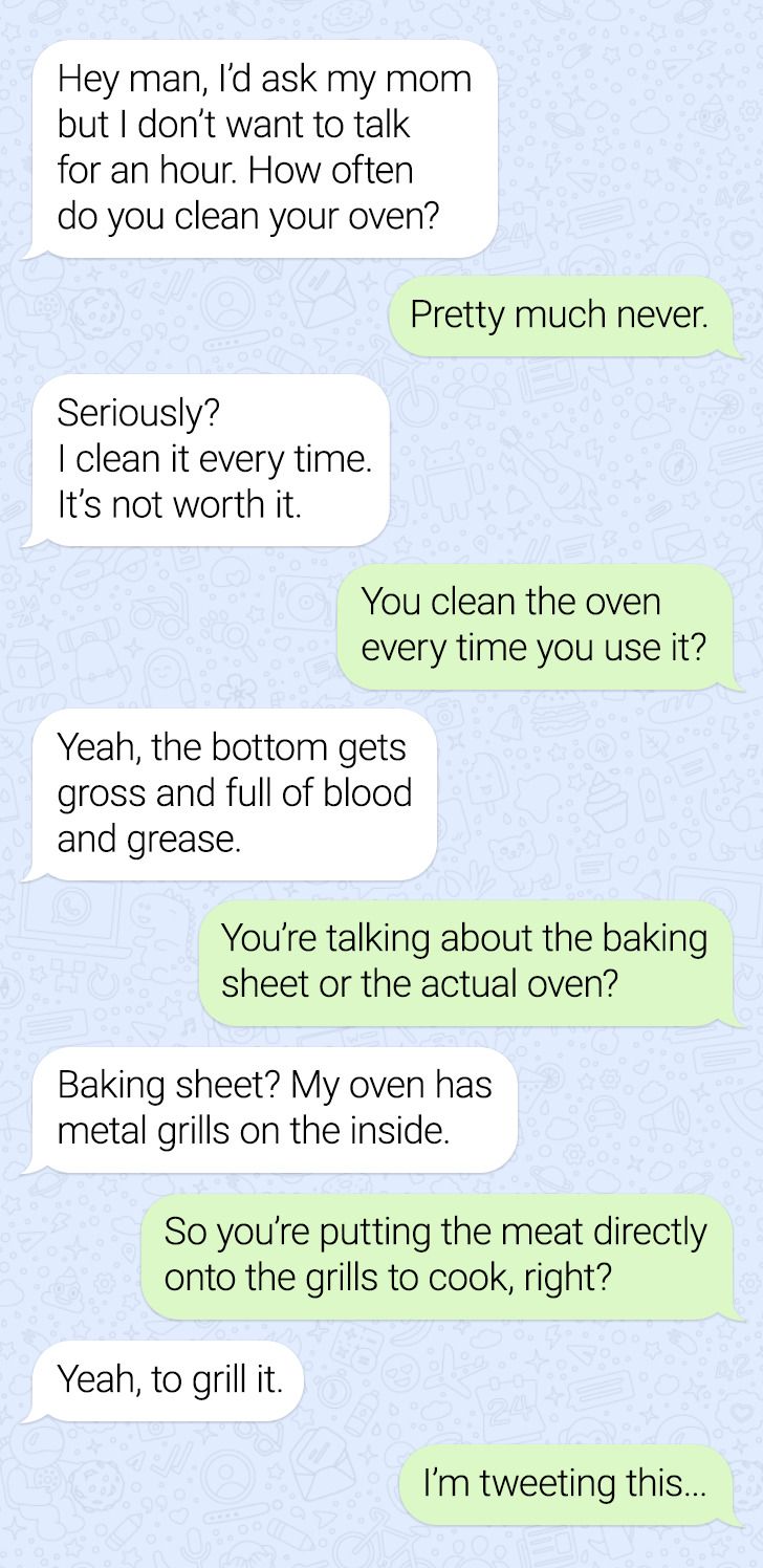 document - Hey man, I'd ask my mom but I don't want to talk for an hour. How often do you clean your oven? Pretty much never. Seriously? | clean it every time. It's not worth it. You clean the oven every time you use it? Yeah, the bottom gets gross and fu