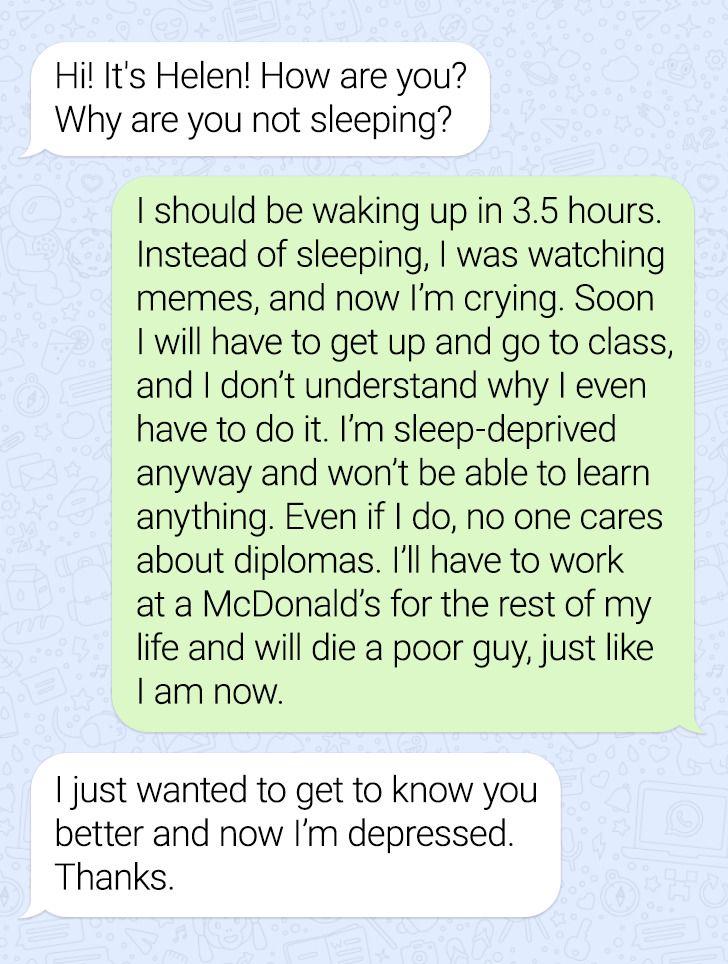 document - Hi! It's Helen! How are you? Why are you not sleeping? I should be waking up in 3.5 hours. Instead of sleeping, I was watching memes, and now I'm crying. Soon I will have to get up and go to class, and I don't understand why I even have to do i