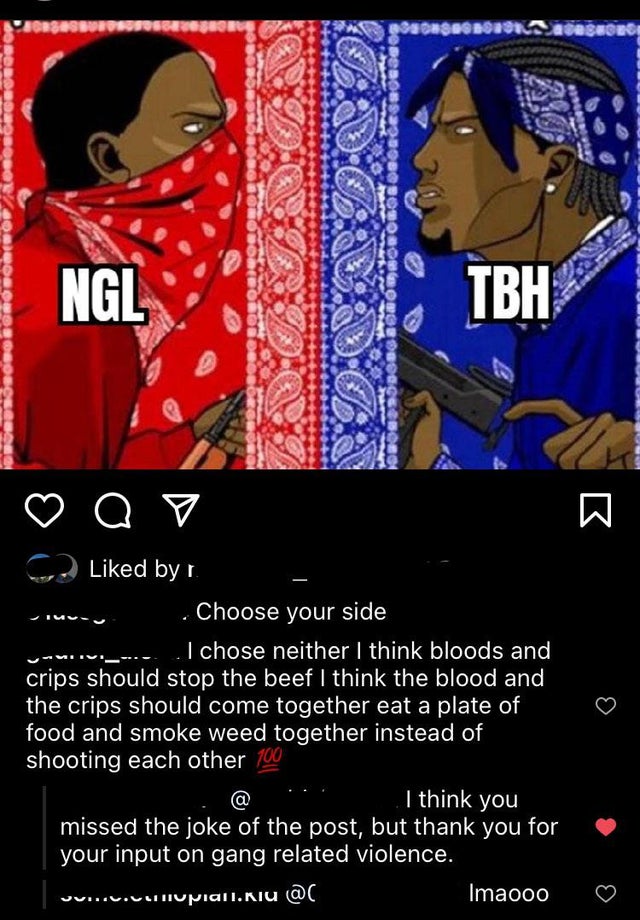 bloods and crips - anses Deesho Rssonsborou aces Ngl Tbh d by r. Choose your side I chose neither I think bloods and crips should stop the beef I think the blood and the crips should come together eat a plate of food and smoke weed together instead of sho