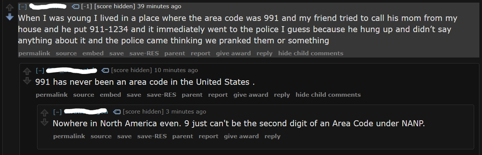 internet liars called out - software - 1 score hidden 39 minutes ago When I was young I lived in a place where the area code was 991 and my friend tried to call his mom from my house and he put 9111234 and it immediately went to the police I guess because