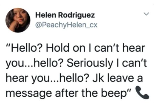 Helen Rodriguez "Hello? Hold on I can't hear you...hello? Seriously I can't hear you...hello? Jk leave a message after the beep"